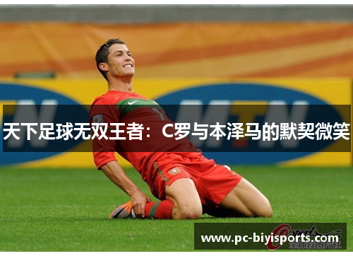 天下足球无双王者：C罗与本泽马的默契微笑